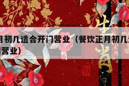  正月初幾適合開門營業（餐飲正月初幾適合開門營業）